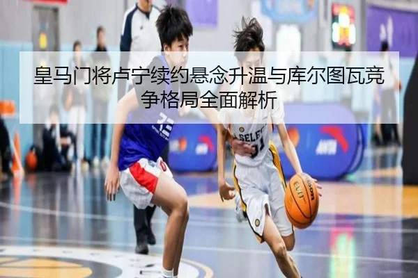 皇马门将卢宁续约悬念升温与库尔图瓦竞争格局全面解析