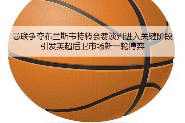 曼联争夺布兰斯韦特转会费谈判进入关键阶段引发英超后卫市场新一轮博弈